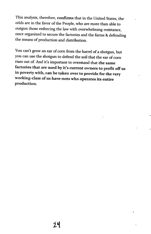 ‘This analysis, therefore, confirms that in the United States, the* odds are in the favor of the People, who are more than able to outgun those enforcing the law with overwhelming resistance, once organized to secure the factories and the farms & defending the means of production and distribution.  You can’t grow an ear of corn from the barrel of a shotgun, but You can use the shotgun to defend the soil that the ear of corn ises out of. And it’s important to overstand that the same factories that are used by it’s current owners to profit off us in poverty with, can be taken over to provide for the very working-class of us have-nots who operates its entire production.  4 